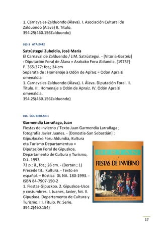 1. Carnavales-Zalduondo (Álava). I. Asociación Cultural de
Zalduondo (Alava) II. Título.
394.25(460.156Zalduondo)

015-3 ATA 2442

Satrústegui Zubeldia, José María
El Carnaval de Zalduendo / J.M. Satrústegui. - [Vitoria-Gasteiz]
: Diputación Foral de Álava = Arabako Foru Aldundia, [1975?]
P. 365-377: fot.; 24 cm
Separata de : Homenaje a Odón de Apraiz = Odon Apraizi
omenaldia
1. Carnavales-Zalduondo (Álava). I. Álava. Diputación Foral. II.
Título. III. Homenaje a Odón de Apraiz. IV. Odón Apraizi
omenaldia.
394.25(460.156Zalduondo)


016 COL BERTAN 1

Garmendia Larrañaga, Juan
Fiestas de invierno / Texto Juan Garmendia Larrañaga ;
fotografía Javier Juanes. - [Donostia-San Sebastián] :
Gipuzkoako Foru Aldundia, Kultura
eta Turismo Departamentua =
Diputación Foral de Gipuzkoa,
Departamento de Cultura y Turismo,
D.L. 1993
72 p.: il., fot.; 28 cm. - (Bertan ; 1)
Precede tit.: Kultura. - Texto en
español. – Rústica DL NA. 180-1993. -
ISBN 84-7907-150-2
1. Fiestas-Gipuzkoa. 2. Gipuzkoa-Usos
y costumbres. I. Juanes, Javier, fot. II.
Gipuzkoa. Departamento de Cultura y
Turismo. III. Título. IV. Serie.
394.2(460.154)

                                                                   17
 