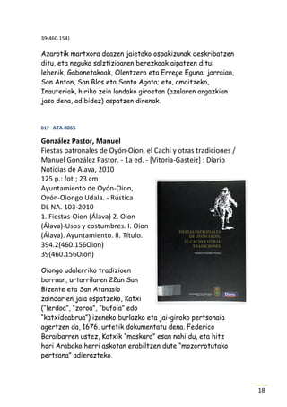 39(460.154)

Azarotik martxora doazen jaietako ospakizunak deskribatzen
ditu, eta neguko solztizioaren berezkoak aipatzen ditu:
lehenik, Gabonetakoak, Olentzero eta Errege Eguna; jarraian,
San Anton, San Blas eta Santa Agata; eta, amaitzeko,
Inauteriak, hiriko zein landako giroetan (azalaren argazkian
jaso dena, adibidez) ospatzen direnak.


017 ATA 8065

González Pastor, Manuel
Fiestas patronales de Oyón-Oion, el Cachi y otras tradiciones /
Manuel González Pastor. - 1a ed. - [Vitoria-Gasteiz] : Diario
Noticias de Alava, 2010
125 p.: fot.; 23 cm
Ayuntamiento de Oyón-Oion,
Oyón-Oiongo Udala. - Rústica
DL NA. 103-2010
1. Fiestas-Oion (Álava) 2. Oion
(Álava)-Usos y costumbres. I. Oion
(Álava). Ayuntamiento. II. Título.
394.2(460.156Oion)
39(460.156Oion)

Oiongo udalerriko tradizioen
barruan, urtarrilaren 22an San
Bizente eta San Atanasio
zaindarien jaia ospatzeko, Katxi
(“lerdoa”, “zoroa”, “bufoia” edo
“katxideabrua”) izeneko burlazko eta jai-giroko pertsonaia
agertzen da, 1676. urtetik dokumentatu dena. Federico
Baraibarren ustez, Katxik “maskara” esan nahi du, eta hitz
hori Arabako herri askotan erabiltzen dute “mozorrotutako
pertsona” adierazteko.




                                                                  18
 