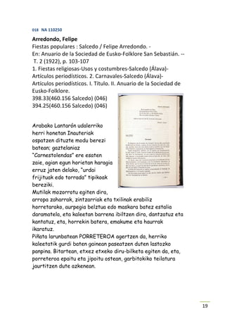 018 NA 110250

Arredondo, Felipe
Fiestas populares : Salcedo / Felipe Arredondo. -
En: Anuario de la Sociedad de Eusko-Folklore San Sebastián. --
T. 2 (1922), p. 103-107
1. Fiestas religiosas-Usos y costumbres-Salcedo (Álava)-
Artículos periodísticos. 2. Carnavales-Salcedo (Álava)-
Artículos periodísticos. I. Título. II. Anuario de la Sociedad de
Eusko-Folklore.
398.33(460.156 Salcedo) (046)
394.25(460.156 Salcedo) (046)


Arabako Lantarón udalerriko
herri honetan Inauteriak
ospatzen dituzte modu berezi
batean; gaztelaniaz
“Carnestolendas” ere esaten
zaie, agian egun horietan haragia
erruz jaten delako, “urdai
frijituak edo torrada” tipikoak
bereziki.
Mutilak mozorrotu egiten dira,
arropa zaharrak, zintzarriak eta txilinak erabiliz
horretarako, aurpegia belztua edo maskara batez estalia
daramatela, eta kaleetan barrena ibiltzen dira, dantzatuz eta
kantatuz, eta, horrekin batera, emakume eta haurrak
ikaratuz.
Piñata larunbatean PORRETEROA agertzen da, herriko
kaleetatik gurdi baten gainean paseatzen duten lastozko
panpina. Bitartean, etxez etxeko diru-bilketa egiten da, eta,
porreteroa epaitu eta jipoitu ostean, garbitokiko teilatura
jaurtitzen dute azkenean.




                                                                    19
 