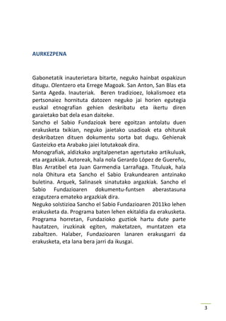 AURKEZPENA


Gabonetatik inauterietara bitarte, neguko hainbat ospakizun
ditugu. Olentzero eta Errege Magoak. San Anton, San Blas eta
Santa Ageda. Inauteriak. Beren tradizioez, lokalismoez eta
pertsonaiez hornituta datozen neguko jai horien egutegia
euskal etnografian gehien deskribatu eta ikertu diren
garaietako bat dela esan daiteke.
Sancho el Sabio Fundazioak bere egoitzan antolatu duen
erakusketa txikian, neguko jaietako usadioak eta ohiturak
deskribatzen dituen dokumentu sorta bat dugu. Gehienak
Gasteizko eta Arabako jaiei lotutakoak dira.
Monografiak, aldizkako argitalpenetan agertutako artikuluak,
eta argazkiak. Autoreak, hala nola Gerardo López de Guereñu,
Blas Arratibel eta Juan Garmendia Larrañaga. Tituluak, hala
nola Ohitura eta Sancho el Sabio Erakundearen antzinako
buletina. Arquek, Salinasek sinatutako argazkiak. Sancho el
Sabio Fundazioaren dokumentu-funtsen aberastasuna
ezagutzera emateko argazkiak dira.
Neguko solstizioa Sancho el Sabio Fundazioaren 2011ko lehen
erakusketa da. Programa baten lehen ekitaldia da erakusketa.
Programa horretan, Fundazioko guztiok hartu dute parte
hautatzen, iruzkinak egiten, maketatzen, muntatzen eta
zabaltzen. Halaber, Fundazioaren lanaren erakusgarri da
erakusketa, eta lana bera jarri da ikusgai.




                                                               3
 