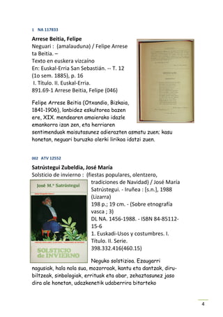 1 NA 117833

Arrese Beitia, Felipe
Neguari : (amalauduna) / Felipe Arrese
ta Beitia. –
Texto en euskera vizcaíno
En: Euskal-Erria San Sebastián. -- T. 12
(1o sem. 1885), p. 16
 I. Título. II. Euskal-Erria.
891.69-1 Arrese Beitia, Felipe (046)

Felipe Arrese Beitia (Otxandio, Bizkaia,
1841-1906), lanbidez eskultorea bazen
ere, XIX. mendearen amaierako idazle
emankorra izan zen, eta herriaren
sentimenduak maisutasunez adierazten asmatu zuen; kasu
honetan, neguari buruzko olerki lirikoa idatzi zuen.


002 ATV 12552

Satrústegui Zubeldia, José María
Solsticio de invierno : (fiestas populares, olentzero,
                           tradiciones de Navidad) / José María
                           Satrústegui. - Iruñea : [s.n.], 1988
                           (Lizarra)
                           198 p.; 19 cm. - (Sobre etnografía
                           vasca ; 3)
                           DL NA. 1456-1988. - ISBN 84-85112-
                           15-6
                           1. Euskadi-Usos y costumbres. I.
                           Título. II. Serie.
                           398.332.416(460.15)

                          Neguko solstizioa. Ezaugarri
nagusiak, hala nola sua, mozorroak, kantu eta dantzak, diru-
biltzeak, sinbologiak, errituak eta abar, zehaztasunez jaso
dira ale honetan, udazkenetik udaberrira bitarteko


                                                                  4
 
