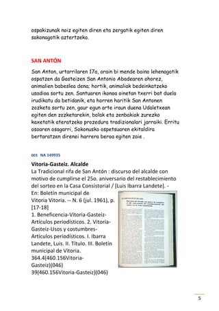 ospakizunak noiz egiten diren eta zergatik egiten diren
sakonagotik aztertzeko.



SAN ANTÓN
San Anton, urtarrilaren 17a, orain bi mende baino lehenagotik
ospatzen da Gasteizen San Antonio Abadearen ohorez,
animalien babeslea dena; hortik, animaliak bedeinkatzeko
usadioa sortu zen. Santuaren ikonoa oinetan txerri bat duela
irudikatu da betidanik, eta horren haritik San Antonen
zozketa sortu zen, gaur egun arte iraun duena Udaletxean
egiten den zozketarekin, bolak eta zenbakiak zurezko
kaxetatik ateratzeko prozedura tradizionalari jarraiki. Erritu
osoaren osagarri, Sokonusko ospetsuaren ekitaldira
bertaratzen direnei harrera beroa egiten zaie .


003 NA 149935

Vitoria-Gasteiz. Alcalde
La Tradicional rifa de San Antón : discurso del alcalde con
motivo de cumplirse el 25o. aniversario del restablecimiento
del sorteo en la Casa Consistorial / [Luis Ibarra Landete]. -
En: Boletín municipal de
Vitoria Vitoria. -- N. 6 (jul. 1961), p.
[17-18]
1. Beneficencia-Vitoria-Gasteiz-
Artículos periodísticos. 2. Vitoria-
Gasteiz-Usos y costumbres-
Artículos periodísticos. I. Ibarra
Landete, Luis. II. Título. III. Boletín
municipal de Vitoria.
364.4(460.156Vitoria-
Gasteiz)(046)
39(460.156Vitoria-Gasteiz)(046)



                                                                 5
 