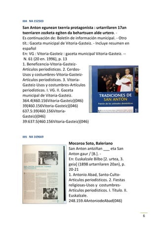 004 NA 152503

San Anton egunean txerria protagonista : urtarrilaren 17an
txerriaren zozketa egiten da behartsuen alde urtero. -
Es continuación de: Boletín de información municipal. - Otro
tít.: Gaceta municipal de Vitoria-Gasteiz. - Incluye resumen en
español
En: VG : Vitoria-Gasteiz : gaceta municipal Vitoria-Gasteiz. --
 N. 61 (20 en. 1996), p. 13
1. Beneficencia-Vitoria-Gasteiz-
Artículos periodísticos. 2. Cerdos-
Usos y costumbres-Vitoria-Gasteiz-
Artículos periodísticos. 3. Vitoria-
Gasteiz-Usos y costumbres-Artículos
periodísticos. I. VG. II. Gaceta
municipal de Vitoria-Gasteiz.
364.4(460.156Vitoria-Gasteiz)(046)
39(460.156Vitoria-Gasteiz)(046)
637.5:39(460.156Vitoria-
Gasteiz)(046)
39:637.5(460.156Vitoria-Gasteiz)(046)


005 NA 169669

                           Mocoroa Soto, Baleriano
                           San Anton antziñan ___ eta San
                           Anton gaur / [B.]. -
                           En: Euskalzale Bilbo [2. urtea, 3.
                           geia] (1898 urtarrilaren 20an), p.
                           20-21
                           1. Antonio Abad, Santo-Culto-
                           Artículos periodísticos. 2. Fiestas
                           religiosas-Usos y costumbres-
                           Artículos periodísticos. I. Título. II.
                           Euskalzale.
                           248.159.4AntoniodeAbad(046)


                                                                     6
 