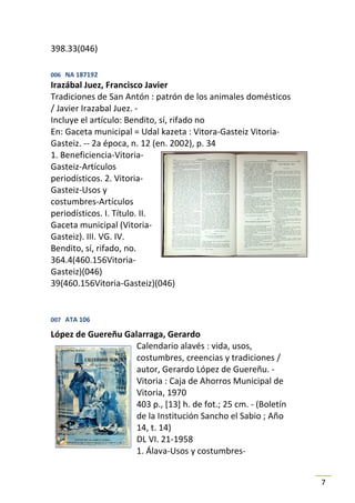 398.33(046)

006 NA 187192
Irazábal Juez, Francisco Javier
Tradiciones de San Antón : patrón de los animales domésticos
/ Javier Irazabal Juez. -
Incluye el artículo: Bendito, sí, rifado no
En: Gaceta municipal = Udal kazeta : Vitora-Gasteiz Vitoria-
Gasteiz. -- 2a época, n. 12 (en. 2002), p. 34
1. Beneficiencia-Vitoria-
Gasteiz-Artículos
periodísticos. 2. Vitoria-
Gasteiz-Usos y
costumbres-Artículos
periodísticos. I. Título. II.
Gaceta municipal (Vitoria-
Gasteiz). III. VG. IV.
Bendito, sí, rifado, no.
364.4(460.156Vitoria-
Gasteiz)(046)
39(460.156Vitoria-Gasteiz)(046)


007 ATA 106

López de Guereñu Galarraga, Gerardo
                    Calendario alavés : vida, usos,
                    costumbres, creencias y tradiciones /
                    autor, Gerardo López de Guereñu. -
                    Vitoria : Caja de Ahorros Municipal de
                    Vitoria, 1970
                    403 p., [13] h. de fot.; 25 cm. - (Boletín
                    de la Institución Sancho el Sabio ; Año
                    14, t. 14)
                    DL VI. 21-1958
                    1. Álava-Usos y costumbres-


                                                                 7
 