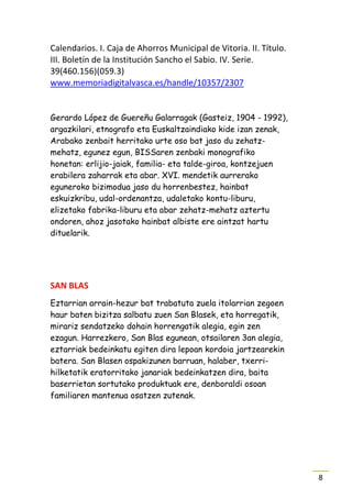 Calendarios. I. Caja de Ahorros Municipal de Vitoria. II. Título.
III. Boletín de la Institución Sancho el Sabio. IV. Serie.
39(460.156)(059.3)
www.memoriadigitalvasca.es/handle/10357/2307


Gerardo López de Guereñu Galarragak (Gasteiz, 1904 - 1992),
argazkilari, etnografo eta Euskaltzaindiako kide izan zenak,
Arabako zenbait herritako urte oso bat jaso du zehatz-
mehatz, egunez egun, BISSaren zenbaki monografiko
honetan: erlijio-jaiak, familia- eta talde-giroa, kontzejuen
erabilera zaharrak eta abar. XVI. mendetik aurrerako
eguneroko bizimodua jaso du horrenbestez, hainbat
eskuizkribu, udal-ordenantza, udaletako kontu-liburu,
elizetako fabrika-liburu eta abar zehatz-mehatz aztertu
ondoren, ahoz jasotako hainbat albiste ere aintzat hartu
dituelarik.




SAN BLAS
Eztarrian arrain-hezur bat trabatuta zuela itolarrian zegoen
haur baten bizitza salbatu zuen San Blasek, eta horregatik,
mirariz sendatzeko dohain horrengatik alegia, egin zen
ezagun. Harrezkero, San Blas egunean, otsailaren 3an alegia,
eztarriak bedeinkatu egiten dira lepoan kordoia jartzearekin
batera. San Blasen ospakizunen barruan, halaber, txerri-
hilketatik eratorritako janariak bedeinkatzen dira, baita
baserrietan sortutako produktuak ere, denboraldi osoan
familiaren mantenua osatzen zutenak.




                                                                    8
 
