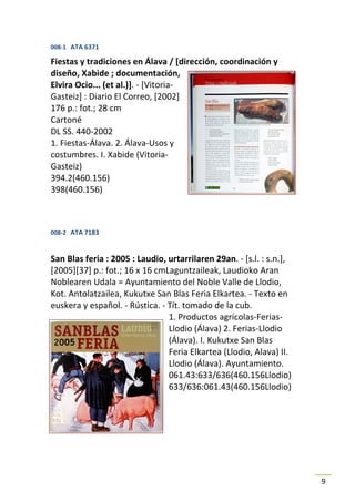 008-1 ATA 6371

Fiestas y tradiciones en Álava / [dirección, coordinación y
diseño, Xabide ; documentación,
Elvira Ocio... (et al.)]. - [Vitoria-
Gasteiz] : Diario El Correo, [2002]
176 p.: fot.; 28 cm
Cartoné
DL SS. 440-2002
1. Fiestas-Álava. 2. Álava-Usos y
costumbres. I. Xabide (Vitoria-
Gasteiz)
394.2(460.156)
398(460.156)



008-2 ATA 7183



San Blas feria : 2005 : Laudio, urtarrilaren 29an. - [s.l. : s.n.],
[2005][37] p.: fot.; 16 x 16 cmLaguntzaileak, Laudioko Aran
Noblearen Udala = Ayuntamiento del Noble Valle de Llodio,
Kot. Antolatzailea, Kukutxe San Blas Feria Elkartea. - Texto en
euskera y español. - Rústica. - Tít. tomado de la cub.
                                1. Productos agrícolas-Ferias-
                                Llodio (Álava) 2. Ferias-Llodio
                                (Álava). I. Kukutxe San Blas
                                Feria Elkartea (Llodio, Alava) II.
                                Llodio (Álava). Ayuntamiento.
                                061.43:633/636(460.156Llodio)
                                633/636:061.43(460.156Llodio)




                                                                      9
 