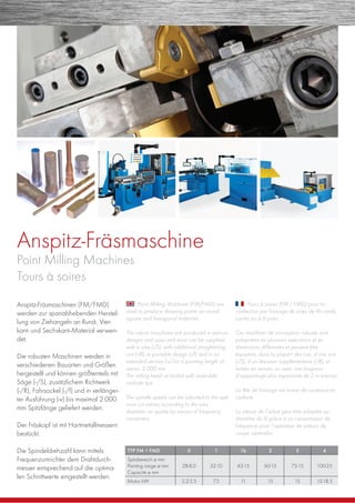 Anspitz-Fräsmaschine
Point Milling Machines
Tours à soires
Anspitz-Fräsmaschinen (FM/FMD)
werden zur spanabhebenden Herstel-
lung von Ziehangeln an Rund-, Vier-
kant- und Sechskant--Material verwen-
det.
Die robusten Maschinen werden in
verschiedenen Bauarten und Größen
hergestellt und können größtenteils mit
Säge (-/S), zusätzlichem Richtwerk
(-/R), Fahrsockel (-/f) und in verlänger-
ter Ausführung (-v) bis maximal 2.000
mm Spitzlänge geliefert werden.
Der Fräskopf ist mit Hartmetallmessern
bestückt.
Die Spindeldrehzahl kann mittels
Frequenzumrichter dem Drahtdurch-
messer entsprechend auf die optima-
len Schnittwerte eingestellt werden.
Point Milling Machines (FM/FMD) are
used to produce drawing points on round,
square and hexagonal materials.
The robust maschines are produced in various
designs and sizes and most can be supplied
with a saw (-/S), with additional straightening
unit (-/R), in portable design (-/f) and in an
extended version (-v) for a pointing length of
aprox. 2.000 mm.
The milling head ist tooled with reversible
carbide tips.
The spindle speed can be adjusted to the opti-
mum cut values according to the wire
diameter an quality by means of frequency
converters.
Tours à soires (FM / FMD) pour la
confection par fraisage de soies de ﬁls ronds,
carrés ou à 6 pans.
Ces machines de conception robuste sont
présentées en plusieurs exécutions et en
dimensions différentes et peuvent être
équipées, dans la plupart des cas, d’une scie
(-/S), d’un dresseur supplémentaire (-/R), et
livrées en version ou avec une longueur
d’appointage plus importante de 2 m environ.
La tête de fraisage est munie de couteaux en
carbure.
La vitesse de l’arbre peut être adaptée au
diamètre du ﬁl grâce à un convertisseur de
fréquence pour l’optention de valeurs de
coupe optimales.
TYP FM + FMD 0 1 1b 2 3 4
Spitzbereich ø mm
Pointing range ø mm
Capacité ø mm
28-8,0 32-10 43-15 60-15 75-15 100-25
Motor kW 2,2-5,5 7,5 11 15 15 15-18,5
 