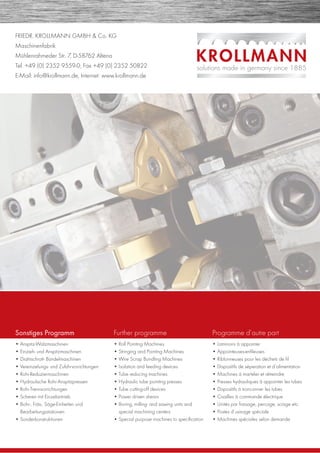 FRIEDR. KROLLMANN GMBH & Co. KG
Maschinenfabrik
Mühlenrahmeder Str. 7, D-58762 Altena
Tel. +49 (0) 2352 9559-0, Fax +49 (0) 2352 50822
E-Mail: info@krollmann.de, Internet: www.krollmann.de
Sonstiges Programm
• Anspitz-Walzmaschinen
• Einzieh- und Anspitzmaschinen
• Drahtschrott- Bündelmaschinen
• Vereinzelungs- und Zuführvorrichtungen
• Rohr-Reduziermaschinen
• Hydraulische Rohr-Anspitzpressen
• Rohr-Trennvorrichtungen
• Scheren mit Einzelantrieb
• Bohr-, Fräs-, Säge-Einheiten und
Bearbeitungsstationen
• Sonderkonstruktionen
Further programme
• Roll Pointing Machines
• Stringing and Pointing Machines
• Wire Scrap Bundling Machines
• Isolation and feeding devices
• Tube reducing machines
• Hydraulic tube pointing presses
• Tube cutting-off devices
• Power driven shears
• Boring, milling- and sawing units and
special machining centers
• Special purpose machines to speciﬁcation
Programme d’autre part
• Laminoirs à appointer
• Appointeuses-enﬁleuses
• Riblonneuses pour les déchets de ﬁl
• Dispositifs de séperation et d’alimentation
• Machines á marteler et rétreindre
• Presses hydrauliques â appointer les tubes
• Dispositifs á tronconner les tubes
• Cisailles à commande électrique
• Unités par fraisage, percage, sciage etc.
• Postes d’usinage spéciale
• Machines spéciales selon demande
 