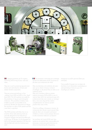 Swaging machines are for chipless
machining and forming of wire, rods and
tubes.
They are in use for producing tag ends and
for hot and cold reduction of tools and
tubular ﬁnished components.
They are constructed with two or four
„rotating“ tools (2/R and 4/R), or four „ﬁxed“
tools (4/S). The 4/S machines are made for
the production of square and rectangular
reductions. The possibility of rotation tools
enables accurate round proﬁles to be
produced. Besides the approved tool design,
the machines run silent at idle speeds and low
noise level in operation.
The EHM machines with three, four or six
eccentric drives with stationary tools are
specially designed for hot reduction of
triangular, hexagon and special proﬁles such
as ﬁle tangs. All designs can be equipped for
half or full automatic operation (+Z), they can
also be ﬁtted with induction heating equip-
ment.
Les machines à rétreindre par martelage
servent à la déformation de ﬁls, de barres et
de tubes sans enlèvement de métal.
Elles sont destinées à la confection de soies
ainsi qu’au rétreint à froid ou à chaud
d’outillages ou de pièces ﬁnies en tubes ou en
matériaux pleins.
Elles sont construites à deux ou quatre
matrices tournantes (2/R et 4/R) ou avec 4
matrices ﬁxes (4/S). Les machines du type 4/S
confectionnent des soies carrées ou rectangu-
laires, mais avec dispositif de rotation
complémentaire, les matrices peuvent
produire des soies rondes.
Outre les outillages classiques et réputés, de
construction trés robuste, ceux-ci peuvent être
exécutés dans une conception permanent
d’obtenir un niveau sonore presque silencieux
à vide et fortement atténué en production.
Les machines de la série EHM avec trois,
quatre ou six matrices ﬁxes, commandées par
exentrique, servent plus particulièrement au
rétreint à chaud de proﬁls triangulaires,
hexagones ou proﬁls spéciaux (limes par
ememple).
Il est possible d’equiper tous ces types de
machines d’une alimentation automatique ou
semiautomatique (+Z) ainsi que d’un
chauffage par induction.
 