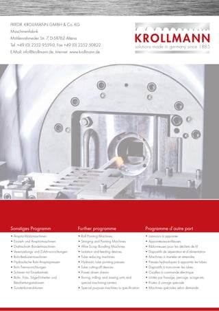 FRIEDR. KROLLMANN GMBH & Co. KG
Maschinenfabrik
Mühlenrahmeder Str. 7, D-58762 Altena
Tel. +49 (0) 2352 9559-0, Fax +49 (0) 2352 50822
E-Mail: info@krollmann.de, Internet: www.krollmann.de
Sonstiges Programm
• Anspitz-Walzmaschinen
• Einzieh- und Anspitzmaschinen
• Drahtschrott- Bündelmaschinen
• Vereinzelungs- und Zuführvorrichtungen
• Rohr-Reduziermaschinen
• Hydraulische Rohr-Anspitzpressen
• Rohr-Trennvorrichtungen
• Scheren mit Einzelantrieb
• Bohr-, Fräs-, Säge-Einheiten und
Bearbeitungsstationen
• Sonderkonstruktionen
Further programme
• Roll Pointing Machines
• Stringing and Pointing Machines
• Wire Scrap Bundling Machines
• Isolation and feeding devices
• Tube reducing machines
• Hydraulic tube pointing presses
• Tube cutting-off devices
• Power driven shears
• Boring, milling- and sawing units and
special machining centers
• Special purpose machines to speciﬁcation
Programme d’autre part
• Laminoirs à appointer
• Appointeuses-enﬁleuses
• Riblonneuses pour les déchets de ﬁl
• Dispositifs de séperation et d’alimentation
• Machines á marteler et rétreindre
• Presses hydrauliques â appointer les tubes
• Dispositifs á tronconner les tubes
• Cisailles à commande électrique
• Unités par fraisage, percage, sciage etc.
• Postes d’usinage spéciale
• Machines spéciales selon demande
 