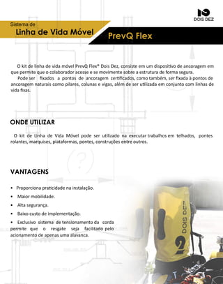 LinhadeVidaMóvel
PrevQFlex
Sistemade
ONDEUTILIZAR
VANTAGENS
OkitdelinhadevidamóvelPrevQFlex®DoisDez,consisteemumdisposivodeancoragemem
quepermitequeocolaboradoracesseesemovimentesobreaestruturadeformasegura.
Podeser ﬁxadosapontosdeancoragem cerﬁcados,comotambém,serﬁxadaàpontosde
ancoragemnaturaiscomopilares,colunasevigas,alémdeserulizadaemconjuntocomlinhasde
vidaﬁxas.
OkitdeLinhadeVidaMóvelpodeserulizadonaexecutartrabalhosem telhados,pontes
rolantes,marquises,plataformas,pontes,construçõesentreoutros.
• Proporcionapracidadenainstalação.
• Maiormobilidade.
• Altasegurança.
• Baixocustodeimplementação.
• Exclusivosistemadetensionamentoda corda
permipermite que o resgate seja facilitadopelo
acionamentodeapenasumaalavanca.
 