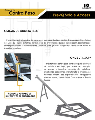 PrevQSoloeAccessContraPeso
Sistemade
SISTEMADECONTRAPESO
ONDEUTILIZAR?
Éumsistemadedisposivodeancoragemquenaausênciadepontosdeancoragemﬁxos,linhas
de vida ou outrossistemaspermanentesdeprevençãodequedaseancoragem,ossistemasde
contrapesomóveissãocomumenteulizadosparagaranrasegurançaabsolutaem todosos
trabalhosemaltura.
Osistemadecontrapesoéindicadoparaexecução
de trabalhosem lajes,por meio de restrição
de quedas e também execução de trabalhos
envolvendocadeirinhas,manutençãoelimpezasde
fachadas.Porém,issodependerádasvariaçõesdo
sistemapossui,comoPrevQContrapeso–Soloe
Access.
CONEXÃOPORMEIODE
DISPOSITIVOSDEANCORAGEM
 