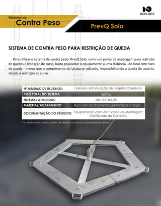 SISTEMADECONTRAPESOPARARESTRIÇÃODEQUEDA
Paraulizarosistemadecontrapedo-PrevQSolo,comoumpontodeancoragempararestrição
dequedaselimitaçãodecurso,bastaposicionaroequipamentoaumadistância-dolocalcomrisco
dequeda-menorqueocomprimentodotalabarteulizado,impossibilitandoaquedadousuário,
devidoàrestriçãodecurso.
PrevQSoloContraPeso
Sistemade
1pessoa,em situaçãoderesgaste2pessoas
260Kg
NR-18ENR-35
Açocom acabamentogalvanizadoafogo
Equipamentocom ART;VídeodeMontagem;
CertificadodeGarantia.
**Asdimensõesdosistemapodem seralteradosconformaanecessidadedocliente**
PESOTOTALDOSISTEMA
NºMÁXIMODEUSUÁRIOS:
NORMASATENDIDAS:
MATERIAL/ACABAMENTO
DOCUMENTAÇÃODOPRODUTO
 