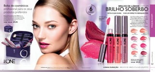 30639
All Day Pink
30639
30640
Rose Unlimited
30640
30641
True Blush
30641
30642
Peach Evermore
30643
Pink Boost
30643
30645
Plum Beyond
30645
30638
Nude Conﬁdence
30638
30644
Very Fuchsia
30644
30639AllDayPink
30642PeachEvermore
30644VeryFuchsia
24 25
Brilhos de Lábios Colour
Unlimited The ONE 5 ml.
€13,00 €9,95
LONGA DURAÇÃO – BRILHOS DE LÁBIOS COLOUR UNLIMITED
BRILHO DE LÁBIOS COM UM
BRILHO SOBERBO
Um brilho de lábios perfeito para si!
A Tecnologia LipGrip permite uma
aderência perfeita do brilho aos lábios,
com um efeito antimanchas,
enquanto uma combinação de
ingredientes suavizantes mantém
os lábios suaves,para uma cor
deslumbrante e um brilho duradouro.
1)
Duração até seis horas
6HORAS1)
ESTILO QUE DURA COM UM IMPACTO INESQUECÍVEL
Aplicador suave
para uma aplicação
PRECISA e
FÁCIL
A Modelo está a usar: Brilhos de Lábios Colour UnlimitedThe ONE 30644 Very Fuchsia,
Sombras de Olhos em Creme Colour ImpactThe ONE 30745 Rose Gold.
Bolsa de Cosméticos The ONE Bolsa de
cosméticos em nylon, com fecho-éclair, para levar
todos os seus produtos de maquilhagem preferidos.
Com ﬁtas elásticas para transportar os pincéis.
Dimensões: 19 x 13 x 11,5 cm.
27569 €12,95 €9,95
Bolsa de cosméticos
proﬁssional para os seus
produtos preferidos
Produtos não
incluídos!
www.oriﬂame.ptMAQUILHAGEM
 