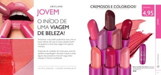 30364MochaDream
30365PinkBlush
30366HotRed
30367FreshPeach
30368FlirtyPink
30369PinkKiss
30370RockstarPink
30371VioletVibe
43
OS SEUS SONHOS – A NOSSA INSPIRAÇÃO™
JOVEM
O INÍCIO DE
UMA VIAGEM
DE BELEZA!
Encontrar o seu estilo pode levar anos, mas as
boas notícias são que a nossa coleção Jovem
irá ajudá-lo a iniciar esta viagem em apenas
minutos.
Essenciais de cuidados do rosto para uma tez
perfeita, maquilhagem vibrante e atual, e ainda
alguns dos acessórios mais em voga nesta
estação. O futuro é brilhante!
CREMOSOS E COLORIDOS! Cada apenas
€
4,95
Batom Lip Addict Very Me Batons brilhantes
com uma excelente cobertura! Fórmula suavizante
com Vitamina E. 4 g.
€8,00
www.oriﬂame.ptJOVEM
43
 