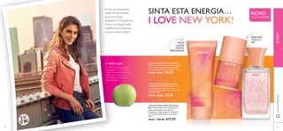 


4544
 Eau de Toilette New York Very
Me A maçã verde fresca, o cupcake red
velvet amanteigado e um toque de
framboesa suculenta captam a energia da
extraordinária Manhatten na perfeição.
30 ml.
30465 €26,00 €17,95
FRESCURA
TODO O
DIAMÃOS
SUAVES,
MACIAS,
PERFUMADAS
NOVO
EDIÇÃO LIMITADA
www.oriﬂame.ptJOVEM
Ao sair na emocionante
cidade de Nova Iorque…
absorva a energia
revigorante e mergulhe nas
vistas e sons alegres deste
magníﬁco local. Deixe que
os seus sentidos a guiem.
SABIA QUE…
A Cidade de Nova Iorque é
conhecida como“a Grande
Maçã”. Como tal, adicionámos
maçã verde como um dos
ingredientes-chave nesta
Eau deToilette.
SINTA ESTA ENERGIA…
I LOVE NEW YORK!
 Creme de Mãos New York Very
Me Creme de mãos hidratante e perfumado
com a emocionante fragrância New York.
Deixa as mãos perfeitamente suaves. 75 ml.
30549 €7,00 €4,95
 Deo Roll-On Antitranspirante
24h New York Very Me Deo roll-on
antitranspirante, enriquecido com a
vibrante fragrância New York. 24 horas de
proteção. 50 ml.
30548 €6,00 €3,95
 