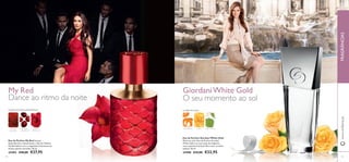 My Red GiordaniWhite Gold
7574
Eau de Parfum My Red Sensual,
deslumbrante e hipnotizante, a Eau de Toilette
My Red delicia com o magnetismo fascinante do
elusivo jasmim vermelho. 50 ml.
25403 €40,00 €27,95
Eau de Parfum Giordani White Gold
Mime-se com a Eau de Parfum Giordani
White Gold e as suas notas de tangerina,
rosa e patchouli sensual. Puro luxo, ao estilo
italiano. 50 ml.
24588 €33,00 €22,95
Dance ao ritmo da noite O seu momento ao sol
FLORAL FRUTADAAMADEIRADA
PÓ DE
URUCUM
ARANDO-
-VERMELHO
JASMIM
VERMELHO
TANGERINA ROSA PATCHOULI
CHIPRE FRUTADA
www.oriﬂame.ptFRAGRÂNCIAS
 