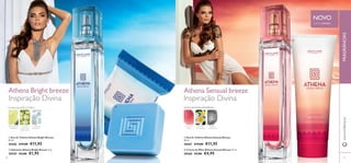 



Athena Bright breeze Athena Sensual breeze
7978
 Eau de Toilette Athena Bright Breeze
30 ml.
30466 €19,00 €11,95
 Eau de Toilette Athena Sensual Breeze
30 ml.
30467 €19,00 €11,95
 Sabonete Athena Bright Breeze 75 g.
30559 €3,00 €1,95
 Creme de Mãos Athena Sensual Breeze 75 ml.
30560 €7,00 €4,95
Inspiração Divina
FLORAL FRUTADA AMADEIRADAFLORAL AQUÁTICA CÍTRICA
www.oriﬂame.ptFRAGRÂNCIAS
BERGAMOTA
MARINHA
FLOR DE
CRITHMUM
MARITIMUM
ALMÍSCAR
RADIANTE
FIGO-DA-
-ÍNDIA
FLOR DE
FRANGIPANI
ÂMBAR-
-CINZENTO
Inspiração Divina
NOVO
EDIÇÃO LIMITADA
 