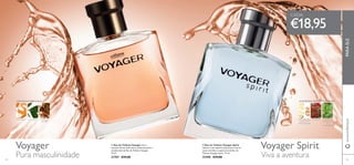 Voyager Voyager Spirit


8584
 Eau de Toilette Voyager Spirit
Liberte o seu espírito aventureiro com as
notas marinhas e especiarias da Eau de
Toilette Voyager Spirit. 75 ml.
25490 €29,00
 Eau de Toilette Voyager Viva a
aventura da sua vida com as notas picantes e
amadeiradas da Eau de Toilette Voyager.
75 ml.
21707 €29,00
€18,95
www.oriﬂame.ptPARAELE
Pura masculinidade Viva a aventura
AMADEIRADA ESPECIARIAS
TANGERINA CHÁVERDE MIRRA DA
NAMÍBIA
AMADEIRADA ESPECIARIAS MARINHA
GENGIBRE AZUL
DA ILHA DE
MADAGÁSCAR
LENTISCO FOLHAS DE
PATCHOULI
DA
INDONÉSIA
CADA:
 