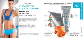 

102 103
OS SEUS SONHOS – A NOSSA INSPIRAÇÃO™
BARRIGA MAIS LISA E
TONIFICADA
1)
Avaliação do consumidor
76%1)Abra a tampa,
rode o topo do
massajador.
Massaje
intensamente até
à total absorção
do gel.
Aperte, feche e
massaje o gel nas
zonas afetadas.
APLICAÇÃO
 Gel Toniﬁcante para o Abdómen
Perfect Body Ajuda a deﬁnir e a dar forma
à sua silhueta. Reﬁrma e toniﬁca toda a zona
abdominal. Massaje na pele, depois do
banho, de manhã e à noite. 125 ml.
18426 €22,00 €12,95
 Gel Anticelulite Attack Perfect
Body A sua eﬁcaz fórmula anticelulite
garante excelentes resultados na pele
“casca de laranja”. Com um massajador
incorporado para eliminar eﬁcazmente
a celulite mais teimosa. 150 ml.
24884 €28,00 €16,95 103
www.oriﬂame.ptCUIDADOSDOCORPOECAPILARES
CUIDADOS DO
CORPO E CAPILARES
REFRESCADO E
CONFIANTE,
DA CABEÇA AOS PÉS
O verão está ao rubro, o sol está fabuloso
e os dias parecem intermináveis. Não há
melhor altura do que esta para mostrar
toda a sua beleza.
Mostre a sua com a ajuda dos nossos
tratamentos para o corpo e cabelo,
que enriquecem a sua vida com aromas
revigorantes, frescura magníﬁca e
conﬁança suprema.
Deﬁna o seu corpo e mostre-o ao mundo!
ATÉ 40%
DESCONTO
 