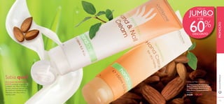 

134
Creme de Mãos 150 ml
 13366 Creme Protetor para
Mãos e Unhas (Tamanho Jumbo)
 13365 Creme Nutritivo para
Mãos Secas (Tamanho Jumbo)
€13,00 €4,95
135
CADA:
PROMOÇÃO
Sabia que?
JUMBO
 O ÓLEO DEAMÊNDOAS
DOCES presente na gama de
Cuidados das Mãos Oriﬂame é
rico em vitaminas naturais. Um
dos melhores hidratantes da
Natureza, este óleo nutre e
suaviza a pele.
+ DE
60%
DESCONTO
150 ml
www.oriﬂame.pt
 