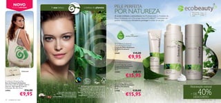 NOVO
           EDIÇÃO LIMITADA                 A sua beleza…                                    … a beleza do planeta                         PELE PERFEITA                                                                y
                                                                                                                                                                                                               ecobeauty
                                                                                                                                          POR NATUREZA
                                                                                                                                          A acção múltipla e antioxidante dos Produtos para os Cuidados do
                                                                                                                                                                                                                    Para todos
                                                                                                                                                                                                                    os tipos de
                                                                                                                                                                                                                    pele
                                                                                                                                                                                                                                  Para
                                                                                                                                                                                                                                  todas as
                                                                                                                                                                                                                                  idades

                                                                                                                                          Rosto Ecobeauty, com a Tecnologia Natural Pro-Blend™, funcionam em
                                                                                                                                          perfeita harmonia para fortalecer, proteger e cuidar da sua pele.




                                                                                                                                                                                   
                                                                                                                                                              COM
                                                                                                                                                       NATURAL PRO-BLEND™                              
                                                                                                                                                                                                               


                                                                                                                                           Oriﬂame Ecobeauty
                                                                                                                                          Smoothing Eye Cream
                                                                                                                                          Creme de Olhos Suavizante
                                                                                                                                          Oriﬂame Ecobeauty
                                                                                                                                          15 ml.
                                                                                                                                          23407                     €18,00
                                                                                                                                                           €9,95
                                                                                                                                           Oriﬂame Ecobeauty
                                                                                                                                          Smoothing Day Cream
                                                                                                                                          Creme de Dia Suavizante
                                                                                                                                          Oriﬂame Ecobeauty
                                                                                                                                          50 ml.
                          Dobrável                                                                                                        23404                     €28,00
                                                                                                                                                       €15,95
Ecobeauty Shopping Bag                                                                                                                     Oriﬂame Ecobeauty
Saco de Compras Ecobeauty                                                                                                                 Smoothing Night Cream
Saco prático, feito de algodão orgânico.                                                                                                  Creme de Noite Suavizante
Materiais: 100% Algodão Orgânico.                                                           Os Produtos para os Cuidados do Rosto         Oriﬂame Ecobeauty                                                        Hidratação natural

                                                                                                                                                                                                                            40%
Dimensões: 38 x 36 x 10 cm.                                                            Ecobeauty contêm o nutritivo Óleo de Coco          50 ml.
                               €16,00
                                                                                           Orgânico Fairtrade (Comércio Justo) e a
23952                                                                                      Manteiga de Karité Fairtrade. Através do       23406                     €28,00
                       €9,95                                                                                                                           €15,95
                                                  Para saber mais sobre como a        Fairtrade, contribuimos para as comunidades
                                                Ecobeauty e a Fairtrade fazem a
                                                        diferença, vá, por favor, a
                                                                                            locais na Índia e em África, ajudando os
                                                                                       trabalhadores a construir um futuro melhor
                                                                                                                                                                                                                   + DE
                                            www.oriﬂame.com/ecobeauty                                  para si e para as suas famílias.                                                                              DESCONTO
24   cuidados do rosto                                                                                                                                                                                                            cuidados do rosto   25
 