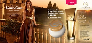 NOVO



                        A hora dourada                      Na compra da
                     Em breve, o sol pôr-se-á, mas por      NOVA Eau de Parfum                Um novo conceito
                                                                                              da sua fragrância
                  enquanto o céu exibe uma luz quente e     Giordani Gold, recebe                 preferida
                  dourada, que lhe toca a pele e a abraça
                             delicadamente.
                                                            GRÁTIS
                                                            o Creme de Corpo*!
                                                            *Enviado automaticamente          EXPERIMENTE-ME!
                                                                                                 Raspe sobre o
                                                                                                frasco e cheire a
                                                                                                  fragrância!



                                                                                                  Giordani Gold Body Cream
                                                                                                 Creme de Corpo Giordani Gold
                                                                                                 250 ml.
                                                                                                 24172                   €12,00
                                                               
                                                                                                  Giordani Gold
                                                                                                 Eau de Parfum
                                                                                                 Eau de Parfum Giordani Gold
                                                                                                 Apresentamos a nova Eau de Parfum
                                                                                                 Giordani Gold. A sumptuosa
                                                                                                 mandarina mistura-se com o divinal
                                                                                                 Lilium Candidum e o sensual
                                                                                                 patchouli. Volumptuosamente
                                                                                                 decadente, e nunca fora de moda,
                                                                                                 a Eau de Parfum Giordani Gold revela
                                                                                                 o mais puro esplendor da mulher
                                                                                                 moderna. 50 ml.
                                                                                                 24169                   €32,00
                                                                                                              €19,95
2   fragrâncias                                                                                                        fragrâncias 3
 