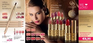 Lábios




                                                                                 A Modelo está a usar: Batons Jewel Giordani Gold 22749 Cerise
                                                                                 Pink, Bases de Cor Mineral Therapy Giordani Gold 25376 Porcelain,
perfeitos                                                                                                                                                                                                                    O brilho das                                                                                                                                                                                                    WE




                                                                                 Pó Compacto Supreme Giordani Gold 22740 Natural.
e cor
duradoura
                                             Exclusiva escova
                                             suave para uma
                                             aplicação perfeita.                                                                                                                                                             jóias mais                                                                                                                                                                                                      LOVE!
                                                                                                                                                                                                                             preciosas
                                                                                                                                                                                                                                                                                                                                                                                                                        Mais de 8 em 10      PORQUE DEVE EXPERIMENTAR:
                                                                                                                                                                                                                                                                                                                                                                                                                         mulheres que
                                                                                                                                                                                                                                                                                                                                                                                                                      experimentaram os      • Textura suave, de caxemira
                                                                                                                                                                                                                                                                                                                                                                                                                     Batons Jewel Giordani
                                          23811 Nude           23812 Brown                                                                                                                                                                                                                                                                                                                                          Gold recomendá-los-iam   • Hidratação durante todo o dia
                                                                                                                                                                                                                                                                                                                                                                                                                        às suas amigas.*
                                                                                                                                                                                                                                                                                                                                                                                                                                             • Acabamento cremoso duradouro,




                                                                                                                                                                                                                                                                                                                  22746 Pink Secret
                                                                                                                                                                                                                                                                          22747 Mauve Dream




                                                                                                                                                                                                                                                                                                                                                         22745 Peach Kiss
                                                                                                                                                                                                                                                                                                                                                                                                                                               com cobertura média




                                                                                                                                                                                                                              22748 Rose Blossom
                                          23813 Rose           23814 Red
                                                                                                                                                                                                                                                                                                                                                                                                                                             • Embalagem desenhada pela
                                                                                                                                                                                                                                                                                                                                                                                                                                               conhecida criadora de jóias,
                                                      23814 Red
                                                                                                                                                                                                                                                                                                                                                                                                                                               Hélène Courtaigne Delalande


                                                  23812 Brown
                                                                                                                                                                                                                                                                                                                                                                                                                                             Giordani Gold Jewel Lipstick




                                                                                                                                                                                                                                                                                                                                                                            22750 Plum Desire
                                                                                                                                                                                                                                                                                              22749 Cerise Pink
                                                                                                                                                                                                          22744 Dusky Nude
                                                                                                                                                                                                                                                                                                                                                                                                                                             Batons Jewel Giordani Gold




                                                                                                                                                                                                                                                   22753 Honey Chestnut




                                                                                                                                                                                                                                                                                                                                      22752 Warm Coral
                                                                                                                                                                                                                                                                                                                                                                                                                                             4 g.
                                                  23811 Nude
                                                                                                                                                                                                                                                                                                                                                                                                                                                                      €16,00




                                                                                                                                                                                                                                                                                                                                                                                                22751 Eternal Red
              se o
            13 R
         238




                                                                                                                  22744                             22745
                               
                                                                                                                   Dusky Nude                        Peach Kiss


                                           23757          23758       23759
                                                                                                                                                                                                                                                                                                                                                                                                                                             EXPERIMENTE HOJE
                                         Shimmering
                                            Purple
                                                         Glistening
                                                            Pink
                                                                      Dazzling
                                                                       Red                                                                                                                                                                                                                                                                                                                                                                   E VAI ADORÁ-LOS
 Giordani Gold Lip Pencil
Delineadores de Lábios
                                    Giordani Gold Canary
                                   Diamond Sparkling Gloss
                                                                                                                   22746
                                                                                                                   Pink Secret
                                                                                                                                                     22747
                                                                                                                                                     Mauve Dream
                                                                                                                                                                   22748
                                                                                                                                                                   Rose Blossom
                                                                                                                                                                                  22749
                                                                                                                                                                                  Cerise Pink
                                                                                                                                                                                                                                                                                                                                                                                                                                             PARA SEMPRE!

                                                                                                                                                                                                                                                                                                                                                                                                                                                      €8,95
Giordani Gold                      Brilhos de Lábios Canary
1 g.                               Diamond Sparkling
                      €13,00       Giordani Gold


                     €9,95
                                   7 ml.
                                                                  €14,00                                           22750
                                                                                                                   Plum Desire
                                                                                                                                                     22751
                                                                                                                                                     Eternal Red
                                                                                                                                                                   22752
                                                                                                                                                                   Warm Coral
                                                                                                                                                                                  22753
                                                                                                                                                                                  Honey Chestnut
                                                                                                                                                                                                   *Teste feito a 113 mulheres – utilizadoras de batons
                                                                                                                                                                                                   de marcas concorrentes.
38   maquilhagem                                                                                                                                                                                                                                                                                                                                                                                                                                                maquilhagem 39
 