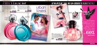 REINVENTA O TEU ESTILO!

     CRIA A LIGAÇÃO!                                                                                                                                 ANGELICAL MAS IRREVERENTE!
     Urban Lovers for Her Eau de Toilette                Urban Lovers for Him Eau de Toilette
    Eau de Toilette Urban Lovers para Ela                Eau de Toilette Urban Lovers para Ele
    Doce, com um toque sensual, a Eau de Toilette        Quente, sexy e ousada, a Eau de Toilette Urban
    Urban Lovers para Ela seduz qualquer coração         Lovers para Ele é uma fragrância envolta em notas
    com o seu aroma a pêra nashi, chá verde e toranja.   sensuais de abacaxi, noz-moscada e tabaco. 50 ml.
                                                                                                ww

    50 ml.
                                                         21570                               €24,00
w
    21568

                               €19,95
                                        €24,00
                                                                                    €19,95
                                    
                                                                                    noz-moscada,
             pêra nashi,                                                           ananás, tabaco
                 ﬂor de
            seringueira,
               almíscar
                                                                                                                                                                                                                  Ao efectuares
                                                                                                                                                                                                           compras no valor de
                                                                                                                                                                                                            €10,00 entre as pág.
                                                                                                                                                                                               pêra             42–52, poderás
                                                                                                                                                                                               gardénia
                                                                                                                                                                                               almíscar       adquirir a Eau de
                                                                                                                                                                                                           Toilette Rock Angel
                                                                                                                                                                                                              por apenas €8,95

                                                                                                                                                                                                                 60%
                                                                                                                                                                                           




                                                                                                                                                      Rock Angel Eau de Toilette
                                                                                                                                                     Eau de Toilette Rock Angel
                                                                                                                                                                                                          + DE
                                                                                                                                                     Doce, com um toque de irreverência,
                                                                                                                                                     a Eau de Toilette Rock Angel revela
                                                                                                                                                                                                                   DESCONTO
                                                                                                                                                     uma surpreendente mistura de pêra,
                                                                                                             Os 2 fra
                                                                                                                     scos enc                        gardénia e cedro. 30 ml.
                                                                                                                             aixam na
                                                                                                                                        perfeição                          €24,00
                                                                                                                                                 !   22953

                                                                                                                                                                   €18,95

    52    fragrâncias
 