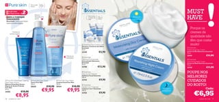 Para a pele
                                  oleosa        15+
 Solução para
 Pele Mais Jovem         #2                                                                      DESENVOLVIDO COM CARINHO. APLIQUE COM AMOR.
                                                                                                                                                                                    MUST
                                                                                                                                                                                     HAVE
                                        Reduz o
                                        tamanho dos                                                          Para todos       Para
 LIMPE  TONIFIQUE                                                                                           os tipos de      todas as         Hidratante
 DIARIAMENTE                            poros                                                                pele             idades           e protector
 Resultado: pele mais limpa,
 menos pontos negros                                                                                          
                                                                                                                         

                                                                                                                                                                                       Porque os
         Previne os
      pontos negros
                                                                                                     
                                                                                                                                                                                         cremes de
                                                                                                                                                                                         qualidade não
                                                                                                        
                                                                                                                                                                                         têm que custar
                                                                                                  Essentials Eye Contour Gel
                                                                                                 Gel para o Contorno dos Olhos
                                                                                                                                                                                         muito!
                                                                                                 Essentials                                                                           Essentials
                                                                                                 15 ml.                                                                              Moisturising Day Cream
                                                                                                 23749                          €5,90                                                Creme de Dia Hidratante Essentials
                                                                                                                                                                                     75 ml.

                                                                                Previne as                                                                                           23747                    €11,90
                                                                                borbulhas
                                                                                                 Essentials
                                                                                                 Moisture Concentrate                                                                Essentials
                                                                                                 Concentrado Hidratante                                                              Nourishing Night Cream
                                                                                                 Essentials                                                                         Creme de Noite Nutritivo Essentials
                                                                                                 75 ml.                                                                              75 ml.
                                                                                                 23748                       €13,90                                                  23745                    €11,90
                                                                                                  Essentials
                                                                                                 Daily Scrub Cleanser
                                                                                                                                                                                     POUPE NOS
                                                                                                 Esfoliante Facial Essentials
                                                                                                 100 ml.                                                                             MELHORES
 Pure Skin Blackhead Clearing     Pure Skin Face    Toner         Pure Skin Face Wash         23744                          €9,90                                                CUIDADOS
Mask Deep Action                  Tónico Pure Skin                 Limpeza Facial Pure Skin
Máscara Facial Anti-Pontos
Negros de Acção Profunda
                                  150 ml.
                                  20620                   €10,90
                                                                   150 ml.
                                                                   20164                €10,90
                                                                                                  Essentials
                                                                                                 Gentle 3-in-1 Cleanser
                                                                                                                                                                                     DO ROSTO!
                                                 €9,95                           €9,95                                                                                                                        Cada:
Pure Skin
50 ml.                                                                                           Limpeza 3-em-1 Essentials                                        Nutritivo e


                                                                                                                                                                                             €6,95
                                                                                                 150 ml.                                                         revitalizante
24202                    €10,00                                                                                                 €9,90
               €8,95
                                                                                                 23753


58   cuidados do rosto                                                                                                                                                                              cuidados do rosto   59
 