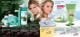 Um toque puriﬁcante                                                                                                                            A sua rotina diária                                      Para todos os tipos de
                                                                                                                                                                                                                                                         pele, especialmente
                                                                                                                                                                                                                                                                                  Para
                                                                                                                                                                                                                                                                                  todas as
                                                                                                                                                                                                                                                                                  idades
                                                                                                                                                                                                suavizante
                                                                                                                                                                                                                                                         para a pele sensível
                                                 de Tea Tree e Alecrim
     Extractos orgânicos, beleza natural.

          Para pele       Para
          normal e        todas as
          oleosa          idades                                                                                                                                                                                                     


                                                                                                                                                                                                                              3
                                                                                   Gel de
                                                                                   Limpeza
                                                                                                                                                                                                        Solução para
                                                                                                                                                                                                        Pele Mais Jovem   #
 Pure Nature Organic                                                                    
Tea Tree  Rosemary                                                                                                                                                                                    APROVEITE O PODER
Purifying Soap Bar                                                                                                                                                                                     DA NATUREZA
Sabonete Puriﬁcante com
Extractos Orgânicos de Tea Tree                                                                                                                                                                        Resultado: alívio para a
e Alecrim Pure Nature                                           Loção suave
                                                                                                                                                                                                       pele irritada e daniﬁcada
100 g.                                                          anti-borbulhas
23468                            €3,90                                        

                    €2,95                                                                                                                                                                  Suaviza e
                                                                                                                                                                                            protege
                                     Não seca a pele
                                     100 g.

                                                            


                                                                                                                                                        Protege o cabelo
                                                                                                                                                        quando está a aplicar a
                                                                                                                                                         maquilhagem, cremes                                                                                          Acalma e hidrata
                                                                                                                                                                                                                              
                                                                                                                                                        ou durante a limpeza                                                                                         instantaneamente

                                                                                                                        Pure Nature Organic
                                                                                                                       Tea Tree and Rosemary Oil
                                                                                                                       Purifying Face Cream
                                                                                                                       Creme de Rosto Puriﬁcante com
                                                                                                                       Extractos Orgânicos de Tea Tree   
                                            Corrector e                                                                e Alecrim Pure Nature
Fórmula puriﬁcante                          tratamento de                                                              75 ml.
concentrada                                 acne 2-em-1
                                                                                                                       23675               €12,90
 Pure Nature Organic Tea                         Pure Nature Organic                Pure Nature Organic              Pure Nature Organic              Hydra Optimum Headband            Pure Nature Organic Aloe Vera              Pure Nature Organic Aloe Vera 
Tree  Rosemary Purifying Oil                    Tea Tree  Rosemary                 Tea Tree  Rosemary               Tea Tree  Rosemary               Banda para o Cabelo Hydra          Arnica Extract Soothing Face Cream           Arnica Extract Soothing Pure Gel 80%
Óleo Puriﬁcante com Extractos                    Purifying Corrective Stick          Purifying Blemish Solver          Purifying Wash  Tone Gel         Optimum                            Creme de Rosto com Extractos Orgânicos       Gel Suavizante 80% Puro com Extractos
Orgânicos de Tea Tree e Alecrim                  Stick Corrector Puriﬁcante com      Stick Anti-Borbulhas Puriﬁcante   Gel Tónico e Limpeza Puriﬁcante   100% Poliéster em tons de azul.    Suavizantes de Aloé Vera e Arnica            Orgânicos de Aloé Vera e Arnica
Pure Nature                                      Extractos Orgânicos de Tea Tree     com Extractos Orgânicos de Tea    com Extractos Orgânicos de Tea    64,5 x 8 cm.                       Pure Nature                                  Pure Nature
10 ml.                                           e Alecrim Pure Nature               Tree e Alecrim Pure Nature        Tree e Alecrim Pure Nature
                                                                                                                                                         10354                     €4,00    75 ml.                                       Fórmula suave, sem fragrância, com uma elevada
                               €10,90                                                                                                                                                                                      €12,90
                                                                                                                                                                          €2,95
21352                                            4 g.                                14 ml.                            150 ml.                                                                                                           concentração de Extractos Orgânicos de Aloé
                                                                                                                                                                                            18920

                     €9,95                                               €8,90                            €11,90                           €10,90
                                                                                                                                                                                                                 €10,95
                                                                                                                                                                                                                                         Vera para suavizar e acalmar a pele. 50 ml.
                                                 21351                               21347                             21350
                                                                                                                                                                                                                                                                             €11,00
                                                                 €7,95                             €9,95                             €9,95
                                                                                                                                                                                                                                         20163


60   cuidados do rosto
                                                                                                                                                                                                                                                                      €9,95
                                                                                                                                                                                                                                                                  cuidados do rosto       61
 