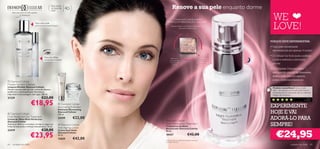 Para todos
                                                  os tipos de
                                                  pele
                                                                40+                         Renove a sua pele enquanto dorme
                                                                                                                                                         WE
     Para uma pele tão bela quanto
            os diamantes

                                                                                          Comprovado cientiﬁcamente


                                                                                                                                                         LOVE!
                                Para uma pele                                        ESTIMULA A RENOVAÇÃO CELULAR*
                                primorosamente limpa                                      Suaviza a textura da pele. Para uma pele com
                                                                                                      mais elasticidade e vida



       

                                                                                                                                                      PORQUE DEVE EXPERIMENTAR:
                            
                                                                                                                                                      • Uma pele visivelmente
                                                                                                                                                        rejuvenescida em apenas 14 noites!
                                                                                                                                                      • O Cellular Sal Acid ajuda a esfoliar
                                          Para um olhar                                  Estimula o                            Estimula a renovação
                                          luminoso e jovem                              processo de                            celular e a produção     a pele e estimula a renovação
                                                                                         renovação                              de células novas e      celular
                                                                                          cutânea                                    saudáveis

                                                                                                                                                      • O Complexo Diamond Elixir™,
                                                                                                                                                        enriquecido com pó de diamantes,
                                                        
                                                                                                                                                        deixa a pele com um aspecto
 Diamond Cellular
                                                                                                                                                        jovem, uniforme e luminoso
Micellar Solution Cleanser
Limpeza Micellar Diamond Cellular                                                                                                                       Produto maravilhoso! Estou viciada
Fómula luxuosa tudo-em-um: creme de limpeza,                                                                                                            nele…de manhã a minha pele está fresca e
toniﬁcante e desmaquilhante. Remove as                                                                                                                 rejuvenescida! Os diamantes são os melhores
impurezas numa passagem, sem água. 200 ml.                                                                                                              amigos das mulheres…
21339                                  €22,00
                           €18,95
                                                                                                                                                                                               Päivi,
                                                                                                                                                                                           Finlândia

                                                             Diamond Cellular
                                                                                                                                                      EXPERIMENTE
                                                         
                                                         Illuminating Exfoliator
                                                         Esfoliante Illuminating
 Diamond Cellular
                                                         Diamond Cellular
                                                         150 ml.
                                                                                                                                                      HOJE E VAI
Multi-Perfection Eye Treatment
Creme de Olhos Multi-Perfection
                                                         24199         €22,00
                                                                                   Diamond Cellular
                                                                                                                                                      ADORÁ-LO PARA
Diamond Cellular
Atenua as olheiras e as bolsas, corrige as rugas e as
linhas de expressão e hidrata intensamente. 15 ml.
                                                          Diamond Cellular
                                                         Anti-Ageing Cream
                                                                                   Night Restorative Treatment
                                                                                   Tratamento de Noite                                                SEMPRE!
                                                                                   Restaurador Diamond Cellular
                                       €28,00
                                                                                                                                                           €24,95
22419                                                    Creme Anti-Idade          30 ml.

                          €23,95
                                                         Diamond Cellular
                                                         50 ml.                    18437                          €42,00
                                                         13659         €42,00      *Comprovado por testes instrumentais realizados
                                                                                   ao Cellular Sal Acid
64   cuidados do rosto                                                                                                                                                     cuidados do rosto       65
 