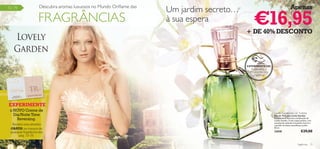 Descubra aromas luxuosos no Mundo Oriﬂame das
                                                                         Um jardim secreto…                                           Apenas

                                                                                                   €16,95
72 –79


                         FRAGRÂNCIAS                                     à sua espera
                                                                                              + DE 40% DESCONTO




                                                                                              EXPERIMENTE-ME!
                                                                                                 Raspe sobre o
                                                                                                frasco e cheire a
                                                                                                   fragrância!




 EXPERIMENTE
 o NOVO Creme de
                                                                                                                    Lovely Garden Eau de Toilette
   Dia/Noite Time                                                                                                   Eau de Toilette Lovely Garden
     Reversing.                                                                                                     Envolva-se na deliciosa combinação de
                                                                                                                    Lovely Garden. O seu toque quente, com
                                                                                                                    nuances de ruibarbo e baunilha, levá-la-á
      Receba uma amostra                                                                                            a perder-se neste maravilhoso jardim.
     GRÁTIS na compra de                                                                                            50 ml.

     qualquer fragrância das                                                                                        23838                        €29,00
          pág. 73–79.

72    fragrâncias                                                                                                                            fragrâncias 73
 