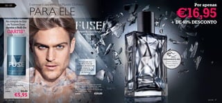 80 – 89                         Expresse o seu estilo no Mundo Oriﬂame                                                           Por apenas


Na compra da Eau
                                PARA ELE                                                                                   €16,95
                                                                                                                    + DE 40% DESCONTO
 de Toilette Fuse,
recebe o Roll-On
     GRÁTIS*                                                     Desperte a sua força
                                                                     escondida
     *enviado automaticamente




                                                                                                           EXPERIMENTE-ME!
                                                                    Enriquecida com                           Raspe sobre o
                                                                   EXTRACTOS DE                              frasco e cheire a
                                                                 CRISTAIS DE ROCHAS                             fragrância!
                                                                    para despertar a
                                                                 FORÇA E A ENERGIA
                                                                      do homem.



Fuse Anti-perspirant
                                                               Fuse Eau De Toilette
24H Deodorant                                                  Eau de Toilette Fuse
Desodorizante                                                  Transponha todos os limites com o aroma
Antitranspirante Roll-On                                       energizante da Eau de Toilette Fuse – uma
24H Fuse                                                       mistura perfeita de toranja, cipreste e
50 ml.                                                         madeira. O aroma exclusivo do homem que
23841                  €8,00                                   não conhece limites. 75 ml.


                 €5,95                                         23825                        €29,00

80    para ele                                                                                                                         para ele   81
 