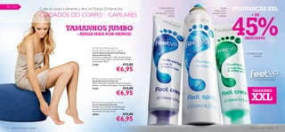 92 – 111
                                     Cuide do corpo e alimente a alma no Mundo Oriﬂame dos                                     Creme eﬁcaz no
                                                                                                                                     combate à
                                                                                                                                                             Acção
                                                                                                                                                      refrescante e   POUPANÇAS XXL



                                                                                                                                                                      45%
                                     CUIDADOS DO CORPO E CAPILARES                                                        
                                                                                                                           transpiração e maus
                                                                                                                                        odores
                                                                                                                                                    desodorizante
                                                                                                                                                           imediata           + DE



                                                     TAMANHOS JUMBO                                                                                   

                                                            – AINDA MAIS POR MENOS!
                                                                                                                                                                         DESCONTO

                                                                        Feet Up Anti-perspirant
                                                                      Pine  Witch Hazel Foot Cream
                                                                      Creme Antitranspirante de Pinho                                                                    Revitaliza os pés
                                                                      Hamamélis Feet Up
                                                                      Controla a transpiração e reduz os maus odores
                                                                                                                                                                                  cansados
                                                                      para uma frescura diária, com extractos de Pinho
                                                                      e Hamamélis. 150 ml.
                                                                      23281                                 €13,00
                                                                                                   €6,95
                                                                       Feet Up Reviving Foot Spray
                                                                                                                                                                                  Pés confortáveis e felizes
                                                                      Spray Revitalizante Feet Up
                                                                      Acção refrescante e desodorizante para os pés e
                                                                      sapatos, com Óleo de Eucalipto e Hortelã. 250 ml.
                                                                      21441                                 €13,00
                                                                                                   €6,95                                                                        TAMANHO


                                                                       Feet Up Soothing Foot Cream
                                                                      Creme Suavizante Feet Up
                                                                                                                                                                               XXL
                                                                      Fórmula rica e nutritiva, enriquecida com
                                                                      extractos de Flores de Laranjeira e Óleo
                                                                      de Sementes de Trigo. 150 ml.
                                                                      20563                                 €13,00
                                                                                                   €6,95
92   cuidados do corpo e capilares                                                                                                                                          cuidados do corpo e capilares 93
 