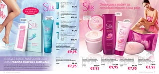 Silk Beauty Shave Gel
                                                                                                                          Gel para Depilar Silk Beauty
                                                                                                                          150 ml.                                                                   Deixe que a seda e as
                                                                                                                                                    €7,90
                                                 PELE SUAVE E
                                                                                                                          22932
                                                                                                                                                                                                    orquídeas mimem a sua pele
                                                SEM PÊLOS ATÉ                                                             Silk Beauty For Smooth Skin
                                                  4 SEMANAS*                                                              Hair Removal Cream                                                                                       Espuma
                                                                                                                          Creme Depilatório Silk Beauty                                                                            luxuosa
                                                                                                                                                                                                       
                                                                                                                          100 ml.
                                                                                                                                                                Textura cremosa
                                                                                             Esfolia e reduz
                                                                                                os pêlos
                                                                                                                          23282                  €12,00           que hidrata e
                                     Fácil e pronta                                           encravados                                                          nutre a pele
                                     a ser utilizada                                                                                                                                                                                                   Suaviza e
                                                                                                                         Silk Beauty For Smooth Skin                                                                                                hidrata a pele
                                                                                                                          Anti-perspirant 24h                                                                                            
                                                                                                                         Deodorant
                                                                                                                          Desodorizante
                                                                                                                          Antitranspirante Roll-On 24H
                                                                                                                          para Pele Suave Silk Beauty
                                                                                                                          50 ml.
                                                                                                                          21666                     €7,90
                                                                                                                          Silk Beauty Soothing
                                                                                                                          Body Lotion
                                                                                                                          Loção Corporal Suavizante
                                                                                                                          Silk Beauty
                                                                                                                          200 ml.
                                                                                                                          21665                  €10,90
                                                                                                                                                                      
                                                                                                                                                                                                                                                           
                                                                                                                Silk Beauty For Smooth Skin Hair
                                                                                                               Removal Wax Strips
                                                                                                               Bandas de Cera Silk Beauty
                                                                                                               16 bandas de cera e 2 toalhitas suavizantes.
                                                                                                               23949                             €12,00
                                                                                                                                         €9,95                                                                                                                                                  Limpa a pele com
                                                                                                                                                                                                                                                                                                   uma espuma
                                                                                                                                                                                                                                                                                                  cremosa e um
                                                       *Eﬁcácia com base na avaliação de 102 mulheres                                                                                                                                                                                           aroma encantador

                                                                                                                  Silk Beauty
NUNCA É TARDE PARA CONSEGUIR
                                                                                                                                                              Silk Beauty Body Cream               Silk Beauty Shower Cream                Silk Beauty Hand Cream           Silk Beauty Soap Bar
                                                                                                               Ingrown Hair Eliminating Gel                   Creme de Corpo Silk Beauty            Creme de Duche Silk Beauty               Creme de Mãos Silk Beauty         Sabonete Silk Beauty
                                                                                                               Gel Anti-Pêlos Encravados Silk Beauty          Creme hidratante e suavizante com     Deleite-se com este Creme de Duche       Este Creme rico suaviza e nutre   Sabonete cremoso com uma
UMAS PERNAS SUAVES E SENSUAIS!                                                                                 75 ml.
                                                                                                               22691                               €8,90
                                                                                                                                                              proteínas de Seda, extracto de
                                                                                                                                                              Orquídea e uma fragrância sedutora.
                                                                                                                                                                                                    com Extractos de Orquídea e
                                                                                                                                                                                                    Proteínas da Seda. 200 ml.
                                                                                                                                                                                                                                             as mãos com proteínas de Seda,
                                                                                                                                                                                                                                             extracto de Orquídea e um aroma
                                                                                                                                                                                                                                                                               fragrância encantadora, Proteínas de
                                                                                                                                                                                                                                                                               Seda e Extracto de Orquídea. 100 g.
                                                                                                                                                              200 ml.
                                                                                                                                                                                                                           €11,00            feminino. 100 ml.
                                                                                                                                                                                                                                                                                                         €4,00
                                                                                                                                          €7,95
Cuide das suas pernas da melhor forma com as Bandas de Cera Silk Beauty e o Gel                                                                                                                     21460                                                                      21585
                                                                                                                                                                                      €11,00                                                                          €9,00
                                                                                                                                                                                                                   €9,95                                                                       €2,95
Anti-Pêlos Encravados Silk Beauty. Ambos contêm o Complexo Hair Minimizing,                                                                                   21461                                                                          21459
Proteínas de Seda e Extractos de Orquídeas para umas pernas sensacionais,
durante todo o ano!                                                                                                                                                           €9,95                                                                          €7,95
96   cuidados do corpo e capilares                                                                                                                                                                                                                                              cuidados do corpo e capilares 97
 