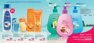 AROMAS EXÓTICOS E INSPIRADORES
                                                                                                                                                                 Flor de cerejeira,
                                                                                                                                    Plantas verdes                rosa, magnólia,                   Frescura marinha
                                                                                                                                       em ﬂor                      pêssego e uva                       revigorante



                                                                                                                                                                                                         Sabonete Líquido 300 ml

                          XXL
                                                                                                                                                                                                          13403 Sabonete Líquido Discover
      
                                                                                                                                                                                                         Borneo Tropical Rainforest

                          400 ml                                                                                                                                                                         18994 Sabonete Líquido Discover
                                                                                                                                                                                                         Cherry Orchard
                                                                                                                                                                                                          13386 Sabonete Líquido Discover
                                                                                                                                                                                                         Scandinavia Fresh Seascape
                                                                           
                                                                                                                                                                                                                     Cada:           €6,90
                                                                                                                                                         




                                                    




                                Sabonete 100 g
  Discover Santorini
Blue Paradise Bath Foam
                                 21190 Sabonete Blue Paradise
                                Discover Santorini
                                                                  Discover Seville
                                                                 Citrus Garden Shower Gel
                                                                                                      Discover Seville
                                                                                                     Citrus Garden Body Scrub                                                                       Pague 1, leve 2!*
Espuma de Banho Blue Paradise    13400 Sabonete Discover        Gel de Duche Discover Seville       Esfoliante de Corpo Discover
Discover Santorini
400 ml.
                                Seville Citrus Garden            Citrus Garden
                                                                 250 ml.
                                                                                                     Seville Citrus Garden
                                                                                                     200 ml.                            Uma Viagem Sensacional                            Adquira 1 sabonete líquido
21189                €9,90                           €2,50       13395                  €7,90        13397                  €7,90
             €8,95                                                             €6,95                               €6,95                                                                   e receba outro GRÁTIS!
                                 Cada:        €1,95                                                                                                                                               *Deve indicar os 2 códigos que pretende receber
102                                                                                                                                                                                                           cuidados do corpo e capilares 103
 