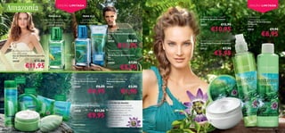 EDIÇÃO LIMITADA                                                                                                           EDIÇÃO LIMITADA


                                          PARA ELA                          PARA ELE                                                  Amazonia Face Cream                 Amazonia
                                 pitanga, nenúfar victória régia           guaraná, seiva,                                           Creme de Rosto Amazonia              Calming Face Wash
                                                                                                                                     75 ml.                               Limpeza Facial Calmante
                                     (victoria amazonica),               castanha-do-brasil
                                        bamboo kelone                                                                                24132               €12,90           Amazonia


                                                                                                                                               €10,95
                                                                                                                                                                          150 ml.
                                                                                                 
                                                                                                      Amazonia for Him                                                   24131                 €9,90
                                                                                                                                                                                        €8,95
                                                                                                     Eau de Toilette
                                                                                                     Eau de Toilette Amazonia para
                                                                                                     Ele
                                                                                                     30 ml.
                                                                                                     24130                €15,00      Amazonia Calming Face Mist


                                                                                                               €11,95
                                                                                                                                    Spray Facial Calmante Amazonia
                                          
                                                                                                                                     150 ml.
                                                                                                                                     24133                €7,90
                                                                                                                                                  €5,95
 Amazonia For Her                                                                                    Amazonia for Him
Eau de Toilette                                                                                      Shower Gel
Eau de Toilette Amazonia para Ela                                                                    Gel de Duche Amazonia para
                                                                                                     Ele                                                                           
30 ml.
                                                                                                     200 ml.
24129                         €15,00                                                                                        €7,00
                  €11,95
                                                                                                     24680

                                                                                                                  €5,95
    fórmula pH                                                      Amazonia Shower Gel          Amazonia Soap Bar
    equilibrado                                                    Gel de Duche Amazonia         Sabonete Amazonia
                                                                   200 ml.                       100 g.
                                                                   24207                 €6,00   24206                      €3,00
                 Suaviza e
                   amacia                                                        €4,95                             €1,95
                                                   Limpeza
                                                   delicada

                                                                    Amazonia Body Cream              A FLOR DA PAIXÃO
                                                                   Creme de Corpo Amazonia            é natural de zonas tropicais
                                                                   200 ml.                            e é facilmente encontrada na
                                                                   24208                €11,00        ﬂoresta Amazónica. É uma

                                                                                 €9,95
                                                                                                      planta aromática com
                                                                                                      propriedades antioxidantes,
                                                                                                      muito utilizada
                                                                                                      pelos seus efeitos                      
                                                                                                    calmantes e
                                                                                                      relaxantes.

                                                                                                                                                                                   cuidados do rosto   111
 