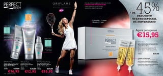 45%
                                                                                           Uma das melhores jogadoras de ténis do mundo:
                                                                                           CAROLINE WOZNIACKI                              Up to
                                                                                           “PARA SERMOS OS MELHORES
                                                                                           TEMOS DE USAR O MELHOR!”


                                    ANTI-CELULITE                                                                                           + DE
                                                                                                                                                DESCONTO
                                                                                                                                             OFERTA ESPECIAL
                                                                                                       14 Ampolas = 14 noites
                                    Redução visível do aspecto
                                    “casca de laranja” quando
                                                                                                       1 Ampola = 1 noite                    DE ANIVERSÁRIO
                                    combinado com as
OBJECTIVO                           ampolas
                       


                                                                                                                                                   Agora por apenas
                                                       



Revitaliza, reduz as
microvarizes e o
aparecimento de
vasos capilares                                                            OBJECTIVO
                                                                                                                                                   €15,95
                                                                                                                                                    Perfect Body
                                                                                                                                                   Anti-Cellulite Night Action Ampoules
                                                                                                                                                    Sérum Anti-Celulite em Ampolas para
                                                                                                                                                    a Noite Perfect Body
                                                                                                                                                    Este sérum concentrado intensivo reduz
                                                                              Gel busto                                                             visível e eﬁcazmente o aparecimento da
                                                                            reﬁrmante e                                                             celulite. Aplique, massajando, o conteúdo
                                                                              anti-idade                                                            de uma ampola nas zonas afectadas, à noite.
                                                                                                                                                    14 x 10 ml.
                                                                                                                                                    17558                           €30,00

                                                                                                                                                    COMO UTILIZAR:
                                                                                                                                                    Massaje o conteúdo de uma ampola nas
  Perfect Body                                                                                                                                      suas zonas problemáticas (coxas, ancas
                            Perfect Body                      Perfect Body Firming
Beauty Legs Toning Cream                                                                                                                            e nádegas) todas as noites durante 14 dias
                            Active Lipo Scrub                  Bust  Décolleté Gel
Creme Toniﬁcante para as    Esfoliante Anti-Celulite           Gel Busto Firme e Decote                                                             consecutivos. Uma ampola contém sérum
Pernas Perfect Body         Perfect Body                       Perfeito Perfect Body                                                                suﬁciente para ambas as pernas.
100 ml.                     200 ml.                            50 ml.
21595              €27,00   24312             €20,00           18436            €27,00

118
        €16,95
      cuidados do rosto
                                    €12,95                             €16,95                                                                                           cuidados do rosto    119
 