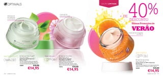 40%
                                                                                                                                          EDIÇÃO LIMITADA




                                                                                              Creme de Dia
      Gel/creme de
      dia matiﬁcante
                                                                                              antienvelhecimento
                                                                                                                                                            + DE
      e neutralizante
                                                                                                                                                                    DESCONTO
                                                                                                                                                                        Últimas Promoções de

                                                                                                                                                                        VERÃO
                                                                                         


         
                                                                                                                                                                   Creme de Dia energizante
                                                                                                                                                                               com SPF 15




                                                                                                                                                                              SKIN ENERGY
                                                                                                                                                                                   Para todos    Para
MATTE TOUCH™                 Optimals Matte Touch™
                            Day Gel-Cream
                                                                        TIME RELAX            Optimals Time Relax
                                                                                             Day Cream SPF 8
                                                                                                                                                                                   os tipos de
                                                                                                                                                                                   pele
                                                                                                                                                                                                 todas as
                                                                                                                                                                                                 idades
                                                                         Para todos
  Para a pele
  mista/oleosa
                 Para
                 todas as
                 idades
                            Gel/Creme de Dia Optimals
                            Matte Touch™                                 os tipos de
                                                                         pele
                                                                                       30+   Creme de Dia Optimals
                                                                                             Time Relax com SPF 8                                                               Optimals Skin Energy
                            Fórmula matiﬁcante eﬁcaz, enriquecida                            Ajuda a atenuar as linhas ﬁnas de                                                 Day Cream SPF 15
                            com microesferas que ajudam a absorver                           expressão enquanto previne o                                                      Creme de Dia com SPF 15 Optimals
                            o excesso de sebo da pele. SPF 10. 50 ml.                        aparecimento de rugas. Suaviza a pele e                                           Skin Energy
                            19899                        €25,00                              deixa-a visivelmente rejuvenescida. 50 ml.                                        Creme de dia energizante com minerais, partículas
                                                                                                                          €25,00
                                             €14,95
                                                                                                                                                                               reﬂectoras de luz, Vitamina C e SPF 15. 50 ml.
                                                                                             12413

                                                                                                              €14,95
                                                                                                                                                                               24343                                   €25,00
                                                                                                                                                                                                            €14,95
120   cuidados do rosto                                                                                                                                                                                     cuidados do rosto   121
 
