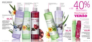 40%
      Extractos orgânicos, beleza natural.       Para todos os     Para todos os tipos de pele,         Para pele normal   Para todos os tipos de pele,         Para todos os
                                                 tipos de pele     especialmente para a pele sensível   a mista            especialmente para a pele sensível   tipos de pele
                                                 Limpa e acalma    Limpa e protege                      Limpa e            Puriﬁca                              Protege e
                                                 a pele de forma                                        protege com                                             suaviza a pele
                                                 delicada                                               suavidade                                               naturalmente

                                                                                                                                                                                           + DE
                                             
                                                                                                                                                                                                            DESCONTO
                                                                                                                                                    

                                                                                                                                                                                                          Últimas Promoções de
                                                                                     
                                                                                                                                 


Limpeza de Rosto
150 ml
Cada:
                                                                                                                                                                                                          VERÃO
                     €5,75                                                                                                                                                                                        Bálsamo suavizante, hidratante
                                                                                                                                                                                                                        e com um brilho suave
 15960 Limpeza Facial
Relaxante com Extractos
Orgânicos de Mirtilos                                                                                                                                                                                                              Bálsamo de
e Lavanda Pure Nature                                                                                                                                                                                                         Lábios suavizante
 18918 Limpeza Facial com                                                                                                                                                                                                             com cor
                                                                                                                                                                                                      
Extractos Orgânicos Suavizantes
de Aloé Vera e Arnica
Pure Nature
 21556 Limpeza Facial                                                                                                                                                                                      
                                                                                                                                                                                                                               Bálsamo
Antioxidante com Extractos
Orgânicos de Açaí e Romã                                                                                                                                                                Tónico                                de Lábios
Pure Nature                                                                                                                                                                                                                                      4,5 g
                                                                                                                                                                                           150 ml                          Cada:
                                  €9,90
                                                                                                                                                                                                                                   €3,95
                                                                                                                                                                                Cada:
                                                                                                                                                                                    €5,75                                23238 Bálsamo de Lábios
                                                                                                                                                                                18919 Tónico com
                                                                                                                                                                                                                       com Extractos Orgânicos de
                                                                                                                                                                               Extractos Orgânicos                              Aloé Vera e Arnica
                                                                                                                                                                         Suavizantes de Aloé Vera e                                   Pure Nature
                                                                                                                                                                                Arnica Pure Nature
                                                                                                                                                                                                                         23374 Bálsamo de Lábios
                                                                                                                                                                          15948 Tónico Relaxante
                                                                                                                                                                                                                       com Extractos Orgânicos de
                                                                                                                                                                       com Extractos Orgânicos de                        Açaí e Romã Pure Nature
                                                                                                                                                                                Mirtilos e Lavanda
                                                                                                                                                                                      Pure Nature
                                                                                                                                                                                                                                          €7,00
                                                                                                                                                                                          €9,90
122     cuidados do rosto                                                                                                                                                                                                    cuidados do rosto    123
 