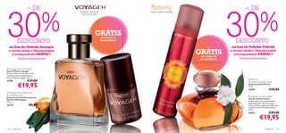 30                                                                                                                                      30
                        + DE                                                                                                                     + DE


  %                                                                                                                                       %
                                            tangerina, chá verde,                     canela, jasmim, baunilha
                                              mirra da namíbia




                                                            GRÁTIS  na compra da
                                                                                                                 


            DESCONTO                                                Eau de Toilette
                                                                                                                                           DESCONTO
  na Eau de Toilette Voyager                                                                                                             na Eau de Toilette Felicity
  e recebe ainda o Desodorizante
     correspondente GRÁTIS*!                                                                                         GRÁTIS
                                                                                                                      na compra da
                                                                                                                                        e recebe ainda o Desodorizante
                                                                                                                                           correspondente GRÁTIS*!
             *Enviado automaticamente                                                                                 Eau de Toilette        *Enviado automaticamente

                                        
 Voyager Eau de Toilette
Eau de Toilette Voyager
Viva a aventura da sua vida com as
notas picantes e amadeiradas da
Eau de Toilette Voyager. 75 ml.
                                                                                                                                                      Felicity
21707                    €29,00                                                                                                                      Deodorising Body Spray

             €19,95                                                                                                                                  Spray Corporal Felicity
                                                                                                                                                     75 ml.
                                                                                                                                                     21674                   €10,00
                                                                          
 Voyager Anti-perspirant
24H Deodorant                                                                                                                                        Felicity Eau de Toilette
Desodorizante Antitranspirante
Roll-On 24H Voyager                                                                                                                                  Eau de Toilette Felicity
50 ml.                                                                                                                                               Evada-se para um paraíso exótico
                                                                                                                                                     perfumada pelo calor da Canela, o
23173                      €8,00                                                                                                                     etéreo Jasmim, a gulosa baunilha com
                                                                                                                                                     a sedutora Eau de Toilette Felicity.
                                                                                                                                                     50 ml.
                                                                                                                                                     21673                   €29,00
                                                                                                                                                                  €19,95
124   fragrâncias                                                                                                                                                       fragrâncias 125
 