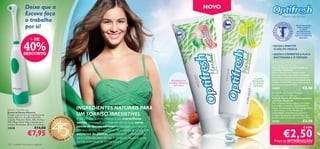 Deixe que a                                                                                                                                 NOVO
                    Escova faça                                                                                                                                        
                                                                                                                                                                                                  Mostre o seu sorriso!
                    o trabalho
                    por si!                                                                                                                                                                                      PASTAS DE DENTES
                                                                                                                                                                                                                   COM FLUORETO
                                                                                                                                                                                                                      DE SÓDIO
                                                                                                                                                                                                                   RECOMENDADAS
                                                                                                                                                                                                                  PELA ASSOCIAÇÃO
                                                                                                                                                                                                                 SUECA DE MEDICINA

                          + DE
                                                                                                                                                                                                                     DENTÁRIA.




                  40%
                  DESCONTO
                                                                                                                                                                                       • AJUDA A MANTER
                                                                                                                                                                                         O HÁLITO FRESCO
                                                                                                                                                                                       • AJUDA A COMBATER A PLACA
                                                                                                                                                                                         BACTERIANA E O TÁRTARO
                                                                                                                                                                                        Optifresh Herbal Fluoride
                                                                                                                                                                                       Toothpaste Total Care
                                                                                                                                                                                       Pasta de Dentes Herbal Total Care
                                                                                                                                                                                       com Flúor Optifresh
                                                                                                                                                                                       Pasta de dentes com a antibacteriana
                                                                                                                                                                                       Equinácea e Salva, bem como a suavizante
                                                                                                                                                                                       Camomila e o refrescante Eucalipto para
                                                                                                                                                                             O LIMÃO   manter naturalmente uma boa higiene oral.
                                                                                                                                               PROPRIEDADES                BRANQUEIA
                                                                                                                                              ANTIBACTERIANAS                          Também contém Flúor, que previne a placa
                                                                                                                                                                            DE FORMA
                                                                                                                                                 NATURAIS                              bacteriana e as cáries. 75 ml.
                                                                                                                                                                            NATURAL
                                                                                                                                                                                       24209                              €3,50
                                                                                                                                                                                        Optifresh Herbal Fluoride
                                                                                                                                                                                       Toothpaste Whitening
                                                                                                                                                                                       Pasta de Dentes Herbal Branqueadora
                                                                                                                                                                                       com Flúor Optifresh
                                                                                                                                                                                       Pasta de dentes branqueadora com Limão
                                                                                                                                                                                       para ajudar a branquear naturalmente os

Electric Toothbrush                                                                  INGREDIENTES NATURAIS PARA                                                                        dentes. A estimulante Hortelã-de-água deixa
                                                                                                                                                                                       o hálito fresco e o Chá Verde, com
Escova de Dentes Eléctrica
Proteja o seu sorriso com esta Escova de                                             UM SORRISO IRRESISTÍVEL                                                                           propriedades antibacterianas, previne a
                                                                                                                                                                                       irritação das gengivas. Contém Flúor, que
Dentes Eléctrica. As pilhas não estão                            EENCHE                                                                                                                previne a placa bacteriana e as cáries. 75 ml.
incluídas. Materiais: Nylon, ABS, Acrílico,                 PR            R          É natural que queira mostrar o seu maravilhoso
TPE, Metal, Cobre. Não é indicado para
                                                        A
                                                                                     sorriso, por isso é que desenvolvemos duas novas                                                  24210                              €3,50
                                                                          SO
                                              45 ANOS




crianças. Dimensões: 20,6 x 3,5 x 2,6 cm.
                                                                                     pastas de dentes naturais que cuidam ao máximo
                                                                              NHOS




                              €14,00                                                                                                                                                                                      CADA


                                                                                                                                                                                                   €2,50
23528

                       €7,95
                                                                                     dos seus dentes. A nova gama de cuidados orais contém
                                                 •O                           •      extractos de plantas, especialmente seleccionadas
                                                        RI                2          para cuidar dos seus dentes e gengivas, deixando o seu
                                                             FLAME 201
                                                                                     sorriso irresistível, de forma natural.                                                               Preço de INTRODUÇÃO!
134    cuidados do corpo e capilares
 