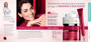 


3130
 Creme de Dia com SPF 15 Time
Reversing Intense SkinGenistII™ 50 ml.
24185 €39,00 €24,95
 Creme de Noite Time Reversing
Intense SkinGenistII™ 50 ml.
24188 €39,00 €24,95
 Creme de Olhos Time Reversing
Intense SkinGenistII™ 15 ml.
24667 €26,00 €16,95
1)
Testado em 86 mulheres com mais de
55 anos, durante 4 semanas
PELE MAIS
REFIRMADA E
PREENCHIDA1)
82%
O que é que acontece à
pele após os 55 anos?
As alterações nos níveis hormonais
afetam a produção de colagénio e
elastina na pele.Além disso, a
produção de sebo também abranda,
enfraquecendo a barreira de
proteção natural da pele.
Consequentemente, a pele ﬁca mais
baça, seca, ﬁna e frágil, tornando as
manchas da idade mais notórias.
Conﬁança recuperada para a
Como é queTime Reversing Intense pode ajudar?
Time Reversing Intense estimula os seus Beauty Genes™ (genes de beleza)
a responderem a todas as necessidades da pele muito madura, durante e
após a menopausa.Time Reversing Intense contém Amino+, com uma ação
comprovada na recuperação da ﬁrmeza e preenchimento da pele perdidas
com o passar dos anos, para redeﬁnir os contornos do rosto, deixando a sua
pele preenchida e suavizada.
Tratamentos intensivos para combater
as rugas e DESAFIAR A SUA IDADE!
pele madura
55+
TIME REVERSING
INTENSE
Cuidado intensivo para a pele pós-menopausa
RECOMENDADO POR:
Holly Grenfell tem mais de 30 anos de
experiência no mercado dos cosméticos.
Holly é uma Especialista em Dermocosmética,
internacionalmente reconhecida, e Assessora
de Segurança Europeia.
Holly Grenfell
Ciência de Cuidados
do Rosto
www.oriﬂame.ptCUIDADOSDOROSTO
 