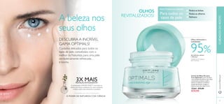 3534
das mulheres notaram
a diferença1)
1)
Testado em 59 mulheres
após 4 semanas
Olhos refrescados e
revitalizados
95%
3X MAISPROTEÇÃOANTIOXIDANTE2)
2)
Comparação InVitro versus Arandos Europeus
A patenteada LINGON 50:50™ neutraliza os
efeitos dos danos oxidativos do meio ambiente
e deixa a pele mais resistente e saudável.
A beleza nos
seus olhos
DESCUBRA A INCRÍVEL
GAMA OPTIMALS!
Cuidados delicados para todos os
tipos de pele, concebidos com o
melhor da Natureza, para uma pele
verdadeiramente refrescada…
e bonita.
PARATODAS AS IDADES
Para todos os
tipos de pele
OLHOS
REVITALIZADOS!
O PODER DA NATUREZA E DA CIÊNCIA
Reduz as bolsas
Reduz as olheiras
Refresca
Creme de Olhos Ver para
Crer Optimals Creme de olhos,
com múltiplos benefícios, que reduz
visivelmente as bolsas e ajuda a
atenuar as olheiras, ao mesmo
tempo que hidrata, revigora e
ilumina a zona dos olhos. 15 ml.
25264 €23,00
€14,95
www.oriﬂame.ptCUIDADOSDOROSTO
 