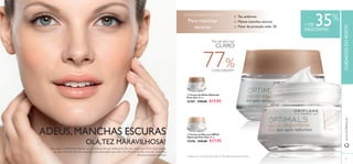 

4140
Por vezes, é preferível resolver um problema do que disfarçá-lo. Por isso, deixe que Even Out reduza
as suas manchas escuras causadas pela exposição aos raios UV, oferecendo-lhe uma tez uniforme,
da qual se pode orgulhar.
Tez uniforme
Menos manchas escuras
Fator de proteção solar 20
ADEUS,MANCHAS ESCURAS
OLÁ,TEZ MARAVILHOSA!
+ DE 35%
DESCONTO
Para manchas
escuras
PARATODAS AS IDADES
www.oriﬂame.ptCUIDADOSDOROSTO
77%CONCORDAM1)
 Creme de Noite Optimals
Even Out 50 ml.
25207 €28,00 €17,95
 Creme de Dia com SPF20
Optimals Even Out 50 ml.
25206 €28,00 €17,95
1)
Testado com o creme de dia (25206) em 109 mulheres durante 4 semanas
Tom de pele mais
CLARO
 