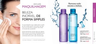  
53
OS SEUS SONHOS – A NOSSA INSPIRAÇÃO™
Agitar antes
de usar
MAQUILHAGEM
BELEZA
INCRÍVEL, DE
FORMA SIMPLES
A nossa ﬁlosoﬁa é que a beleza deve, e pode,
ser tão simples quanto você quiser que seja.
É por isso que temos as gamas mais vastas
no mundo dos cosméticos!
Existe, literalmente, sempre algo para alguém.
Quer procure uma máscara de pestanas para
uma ocasião especial ou algo delicado para
a remover, temos tudo o que necessita aqui.
Remove tudo
exceto a beleza.
www.oriﬂame.ptMAQUILHAGEM
 Desmaquilhante Oriﬂame
Beauty Remove suavemente a
maquilhagem, deixando a pele suave e
fresca. 100 ml.
22860 €11,00 €6,95
 Desmaquilhante para
Maquilhagem de Olhos à Prova de
Água Remove gentilmente a maquilhagem
à prova de água e a maquilhagem de longa
duração. Agite bem antes de utilizar.
100 ml.
22861 €12,00 €6,95
 