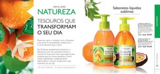 

75
 Sabonete Líquido com
Extratos Antibacterianos de
Tea Tree e Tangerina Nature
Secrets Sabonete líquido com
óleo de Tea Tree antibacteriano,
extratos hidratantes de Tangerina,
para mãos limpas e suaves. Fórmula
sem sabão e com pH neutro.
300 ml.
23412 €8,00 €4,95
 Sabonete Líquido com
Ginseng e Maracujá
Revigorantes Nature Secrets
Revitalize os seus sentidos com o
aroma tropical deste estimulante
sabonete líquido. 300 ml.
26445 €8,00 €4,95
OS SEUS SONHOS – A NOSSA INSPIRAÇÃO™
NATUREZA
TESOUROS QUE
TRANSFORMAM
O SEU DIA
Pense em como o contacto com a Natureza
o faz sentir.A tranquilidade, a beleza pura…
É como alimento para a alma!
Na Oriﬂame, simplesmente adoramos a
Natureza. É por isso que percorremos o
mundo em busca dos mais requintados frutos
e plantas para os nossos produtos. Conﬁe
nestes ingredientes cuidadosamente
selecionados e sinta-os revigorarem cada
momento do seu dia.
Sabonetes líquidos
sublimes
www.oriﬂame.ptNATUREZA
 