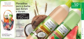 

78 79
750 ml
Produtos não
incluídos!
Cesto Organizador para a Casa de
Banho Flowery Dimensões: 13 x 10 x 18 cm.
27639 €15,00 €9,95
EDIÇÃO LIMITADA
Maravilhas
para o duche
que duram
e duram…
JUMBO
ATÉ 50%
DESCONTO
PARA CASAS
DE BANHO
ARRUMADAS!
 Creme de Duche com Trigo e
Coco Nutritivos Nature
Secrets Creme de Duche suave com
hidratantes proteínas de trigo e óleo
de Coco. 750 ml.
26455 €12,00 €5,95
 Gel de Duche com Aloé
Vera Hidratante e Melancia
Nature Secrets Gel de duche
com a hidratante Aloé Vera e
Extratos suavizantes de Melancia,
que limpa delicadamente a pele, ao
mesmo tempo que acorda os seus
sentidos. Sem sabão, pH equilibrado.
750 ml.
26454 €12,00 €5,95
www.oriﬂame.ptNATUREZA
 