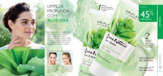 Sketch


8382
2
1
www.oriﬂame.ptNATUREZA
LIMPEZA
PROFUNDA
COM
ALOÉVERA
Uma forma maravilhosa de manter a sua pele
revigorada e bonita é oferecendo-lhe um
cuidado e atenção extra.Os nossos
tratamentos especiais Love Nature comAloé
Vera conferem uma ação de limpeza profunda
que remove gentilmente as células cutâneas
mortas,deixando a pele suave e radiante.
ALOÉVERA
1.ESFOLIANTE FACIAL
Aplique-o utilizando os
dedos ou um disco de
limpeza. Massaje
delicadamente e enxague.
Utilize 1-2 vezes por
semana.
MÁSCARA EM GEL
Potencie o efeito do esfoliante
ao aplicar a máscara facial
imediatamente depois.Aplique
uma camada espessa, deixe
atuar durante 10 minutos e
enxague.
ESFOLIE!
Esfolia delicadamente
para deixar a pele suave
e radiante.
APLIQUEA
MÁSCARA
Hidrata,refresca e
ajuda a atenuar os
sinais de fadiga.
45%
DESCONTO
 Esfoliante Facial com Aloé
Vera Love Nature 50 ml.
30150 €9,00 €4,95
 Máscara em Gel com Aloé
Vera Love Nature 50 ml.
30148 €9,00 €4,95
NOVO
 